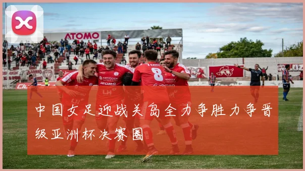 中国女足迎战关岛全力争胜力争晋级亚洲杯决赛圈