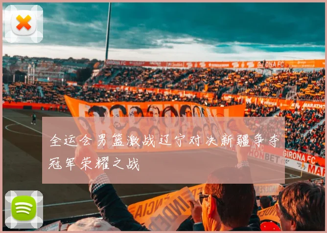 全运会男篮激战辽宁对决新疆争夺冠军荣耀之战