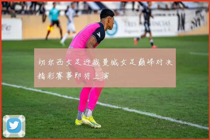 切尔西女足迎战曼城女足巅峰对决精彩赛事即将上演